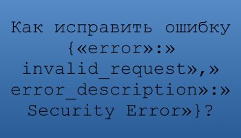 Как исправить ошибку {«error»:»invalid_request»,»error_description»:»Security Error»}?