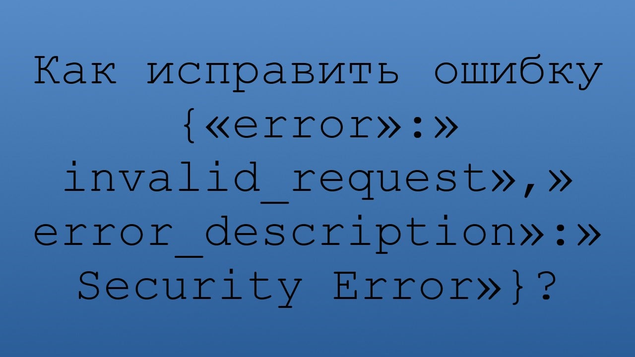 Как исправить ошибку {«error»:»invalid_request»,»error_description»:»Security Error»}?